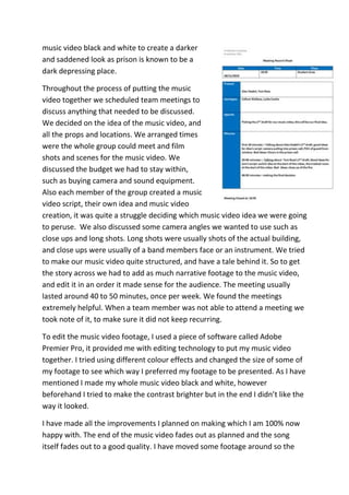 music video black and white to create a darker
and saddened look as prison is known to be a
dark depressing place.
Throughout the process of putting the music
video together we scheduled team meetings to
discuss anything that needed to be discussed.
We decided on the idea of the music video, and
all the props and locations. We arranged times
were the whole group could meet and film
shots and scenes for the music video. We
discussed the budget we had to stay within,
such as buying camera and sound equipment.
Also each member of the group created a music
video script, their own idea and music video
creation, it was quite a struggle deciding which music video idea we were going
to peruse. We also discussed some camera angles we wanted to use such as
close ups and long shots. Long shots were usually shots of the actual building,
and close ups were usually of a band members face or an instrument. We tried
to make our music video quite structured, and have a tale behind it. So to get
the story across we had to add as much narrative footage to the music video,
and edit it in an order it made sense for the audience. The meeting usually
lasted around 40 to 50 minutes, once per week. We found the meetings
extremely helpful. When a team member was not able to attend a meeting we
took note of it, to make sure it did not keep recurring.
To edit the music video footage, I used a piece of software called Adobe
Premier Pro, it provided me with editing technology to put my music video
together. I tried using different colour effects and changed the size of some of
my footage to see which way I preferred my footage to be presented. As I have
mentioned I made my whole music video black and white, however
beforehand I tried to make the contrast brighter but in the end I didn’t like the
way it looked.
I have made all the improvements I planned on making which I am 100% now
happy with. The end of the music video fades out as planned and the song
itself fades out to a good quality. I have moved some footage around so the
 