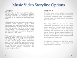 Music Video Storyline Options
Option 1
After long day at the music talent audition,
the last group (5) of contestants looking
tired and exhausted are waiting in front of
the studio to be called in to showcase their
talent.
Prior to entering the production manager as
countless time before, gives them
instructions on how to behave and when to
start performing. As they enter the studio
they are greeted by tired and grumpy
judging panel. Once they line up the judges
are flipping trough contestants biographic
and are glancing at them.
While putting the papers down the judges
glance at each other and the main judge
with the hand gives signal for music to start.
As the music plays each contestant
performs their segment and at the same
time we see judging panel reaction. By the
end of the song and last performance the
judging panel makes critisasing and
condemning reaction.
Option 2
The video starts with the judging panel looking
at displayed music talent show contestants
biographies in order to make a final selection.
As they argue they finally pick 3 biographies
that are not visible.
The story continues as we see three
contestants standing in front of the same
judges again. As the main judge signals for
music to start the final three contestants
anxiously start performing one by one. During
the performance we see judges reactions and
their discussion. Towards the end of the song
all three contestants are in the same positions
as from the start of the song.
At the end of the video we see happy winner
of the talent show surrounded and
congratulated by the judge.
 