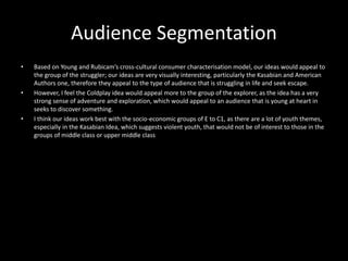 Audience Segmentation
• Based on Young and Rubicam’s cross-cultural consumer characterisation model, our ideas would appeal to
the group of the struggler; our ideas are very visually interesting, particularly the Kasabian and American
Authors one, therefore they appeal to the type of audience that is struggling in life and seek escape.
• However, I feel the Coldplay idea would appeal more to the group of the explorer, as the idea has a very
strong sense of adventure and exploration, which would appeal to an audience that is young at heart in
seeks to discover something.
• I think our ideas work best with the socio-economic groups of E to C1, as there are a lot of youth themes,
especially in the Kasabian Idea, which suggests violent youth, that would not be of interest to those in the
groups of middle class or upper middle class
 