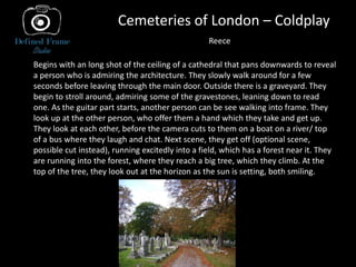 Cemeteries of London – Coldplay
Begins with an long shot of the ceiling of a cathedral that pans downwards to reveal
a person who is admiring the architecture. They slowly walk around for a few
seconds before leaving through the main door. Outside there is a graveyard. They
begin to stroll around, admiring some of the gravestones, leaning down to read
one. As the guitar part starts, another person can be see walking into frame. They
look up at the other person, who offer them a hand which they take and get up.
They look at each other, before the camera cuts to them on a boat on a river/ top
of a bus where they laugh and chat. Next scene, they get off (optional scene,
possible cut instead), running excitedly into a field, which has a forest near it. They
are running into the forest, where they reach a big tree, which they climb. At the
top of the tree, they look out at the horizon as the sun is setting, both smiling.
Reece
 