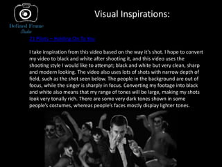 Visual Inspirations:
21 Pilots – Holding On To You
I take inspiration from this video based on the way it’s shot. I hope to convert
my video to black and white after shooting it, and this video uses the
shooting style I would like to attempt; black and white but very clean, sharp
and modern looking. The video also uses lots of shots with narrow depth of
field, such as the shot seen below. The people in the background are out of
focus, while the singer is sharply in focus. Converting my footage into black
and white also means that my range of tones will be large, making my shots
look very tonally rich. There are some very dark tones shown in some
people’s costumes, whereas people’s faces mostly display lighter tones.
 
