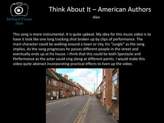 Think About It – American Authors
Alex
This song is more instrumental. It is quite upbeat. My idea for this music video is to
have it look like one long tracking shot broken up by clips of performance. The
main character could be walking around a town or city, his “Jungle” as the song
implies. As the song progresses he passes different people in the street and
eventually ends up at his house. I think that this could be both Spectacle and
Performance as the actor could sing along at different points. I would make this
video quite abstract incorporating practical effects to liven up the video.
 
