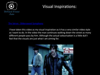 Visual Inspirations:
The Verve - Bittersweet Symphony
I have taken this video as my visual inspiration as it has a very similar video style
as I want to do. In the video the man continues walking down the street as many
different people pass by him. Although the actual colourisation is a little dull I
feel that the visuals are just what I am aiming for.
 