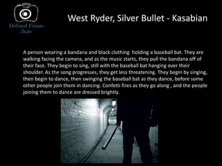 West Ryder, Silver Bullet - Kasabian
A person wearing a bandana and black clothing holding a baseball bat. They are
walking facing the camera, and as the music starts, they pull the bandana off of
their face. They begin to sing, still with the baseball bat hanging over their
shoulder. As the song progresses, they get less threatening. They begin by singing,
then begin to dance, then swinging the baseball bat as they dance, before some
other people join them in dancing. Confetti fires as they go along , and the people
joining them to dance are dressed brightly..
 