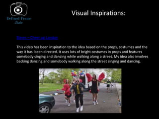 Visual Inspirations:
Slaves – Cheer up London
This video has been inspiration to the idea based on the props, costumes and the
way it has been directed. It uses lots of bright costumes in props and features
somebody singing and dancing while walking along a street. My idea also involves
backing dancing and somebody walking along the street singing and dancing.
 