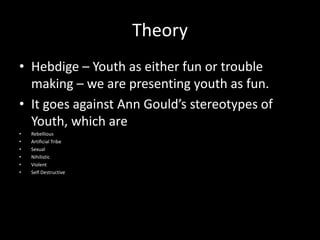 Theory
• Hebdige – Youth as either fun or trouble
making – we are presenting youth as fun.
• It goes against Ann Gould’s stereotypes of
Youth, which are
• Rebellious
• Artificial Tribe
• Sexual
• Nihilistic
• Violent
• Self Destructive
 