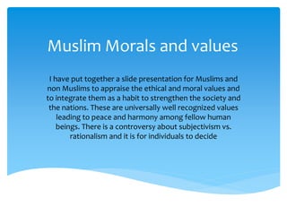 Muslim Morals and values
I have put together a slide presentation for Muslims and
non Muslims to appraise the ethical and moral values and
to integrate them as a habit to strengthen the society and
the nations. These are universally well recognized values
leading to peace and harmony among fellow human
beings. There is a controversy about subjectivism vs.
rationalism and it is for individuals to decide
 