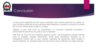 Conclusión
La encuesta realizada nos da como resultado que nuestro proyecto es viable, ya
que la mayor parte de los encuestados esta dispuesto a probar un producto a base
de un fruto natural para cuidar su cuerpo.
Debido a que este fruto es económico, su consumo resultaría accesible y
demandante para todo el publico que lo requiera.
Este fruto es muy rico en nutrientes gracias a esto, de el podemos extraer cremas
para la flacidez, celulitis, hidratación. Entre estos beneficios también es un
energizarte natural por lo que nuestra variedad de productos sería amplia y
comercializada en variadas partes por ser único y poco utilizado a lo largo del país.
.

 