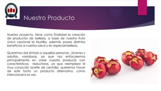 Nuestro Producto
Nuestro proyecto, tiene como finalidad la creación
de productos de belleza, a base de nuestro fruto
único nacional la Murtilla, además posee distintos
beneficios a nuestra salud y en especial belleza.
Queremos dar énfasis a aquellas personas , jóvenes y
adultas, vanidosas, ya que nos enfocaremos
principalmente en crear nuestro producto con
características reductoras, ya que reemplaza el
muy conocido aceite de centolla, queremos hacer
de este tanto un producto alternativo, como
intencional a la vez.

 