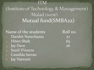 Mutual fund(SMBA22)

Name of the students      Roll no.
1.   Darshit Narechania     27
2.   Hiten Shah             65
3.   Jay Dave               26
4.   Sunil D’souza
5.   Cassilda Sarrao
6.   Jay Vaswani
 