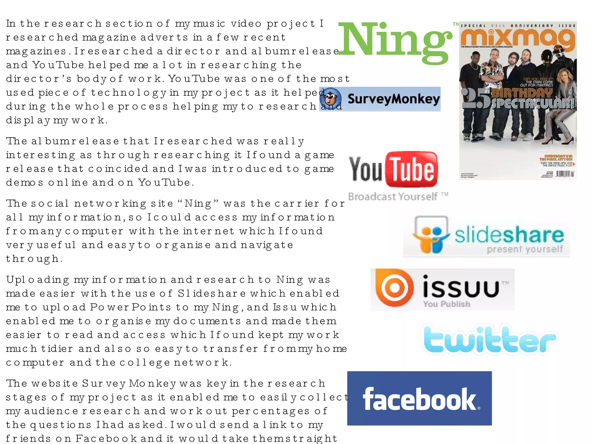 In the research section of my music video project I researched magazine adverts in a few recent magazines. I researched a director and album release and YouTube helped me a lot in researching the director’s body of work. YouTube was one of the most used piece of technology in my project as it helped during the whole process helping my to research and display my work. The album release that I researched was really interesting as through researching it I found a game release that coincided and I was introduced to game demos online and on YouTube. The social networking site “Ning” was the carrier for all my information, so I could access my information from any computer with the internet which I found very useful and easy to organise and navigate through. Uploading my information and research to Ning was made easier with the use of Slideshare which enabled me to upload PowerPoints to my Ning, and Issu which enabled me to organise my documents and made them easier to read and access which I found kept my work much tidier and also so easy to transfer from my home computer and the college network. The website Survey Monkey was key in the research stages of my project as it enabled me to easily collect my audience research and work out percentages of the questions I had asked. I would send a link to my friends on Facebook and it would take them straight to the website where they can take part in said survey. I used Twitter and Facebook to communicate with fellow classmates and to let people know my progress and to find out what all other students were upto and what progress tha they had made. 
