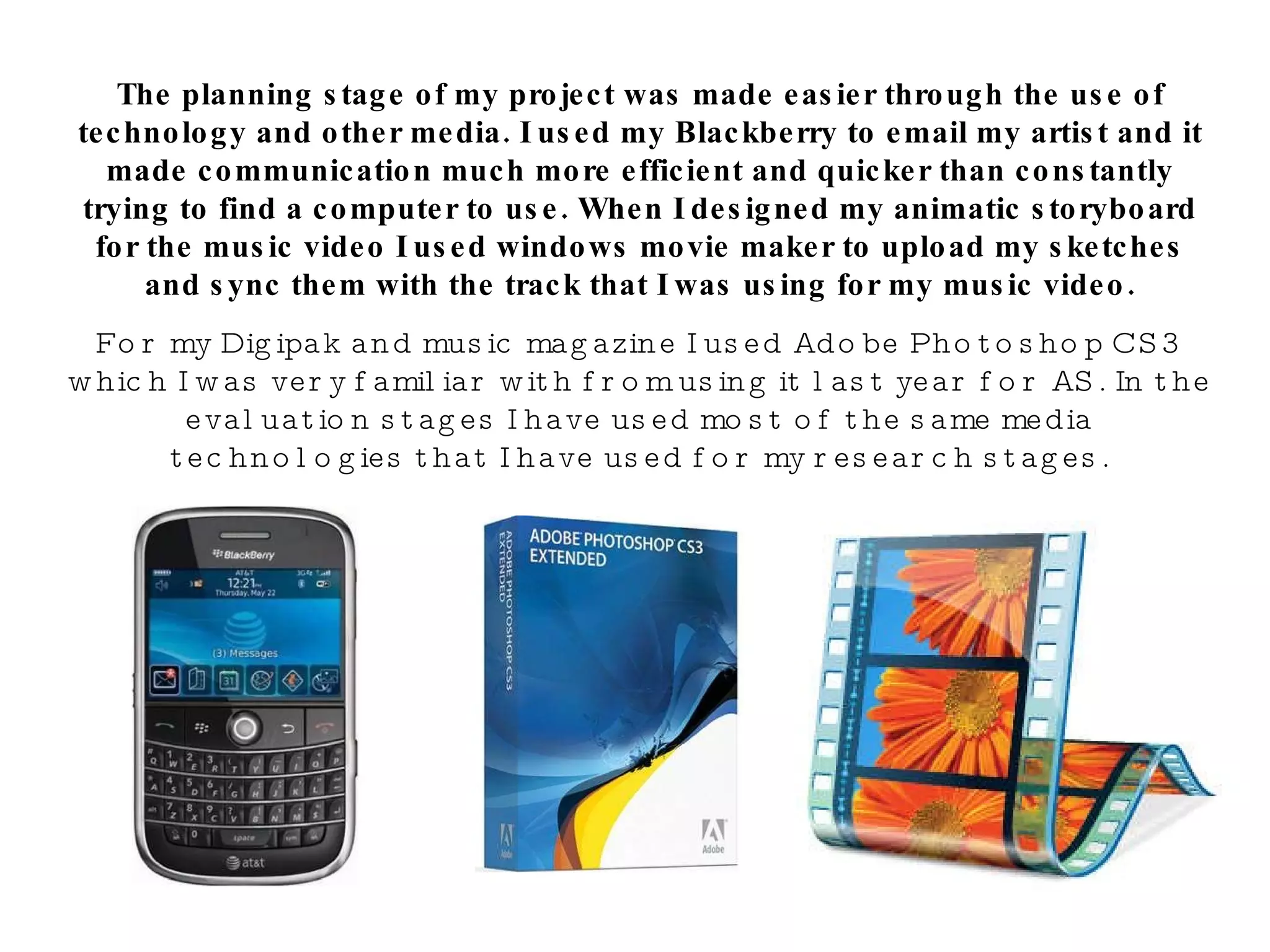 The planning stage of my project was made easier through the use of technology and other media. I used my Blackberry to email my artist and it made communication much more efficient and quicker than constantly trying to find a computer to use. When I designed my animatic storyboard for the music video I used windows movie maker to upload my sketches and sync them with the track that I was using for my music video. For my Digipak and music magazine I used Adobe Photoshop CS3 which I was very familiar with from using it last year for AS. In the evaluation stages I have used most of the same media technologies that I have used for my research stages. 