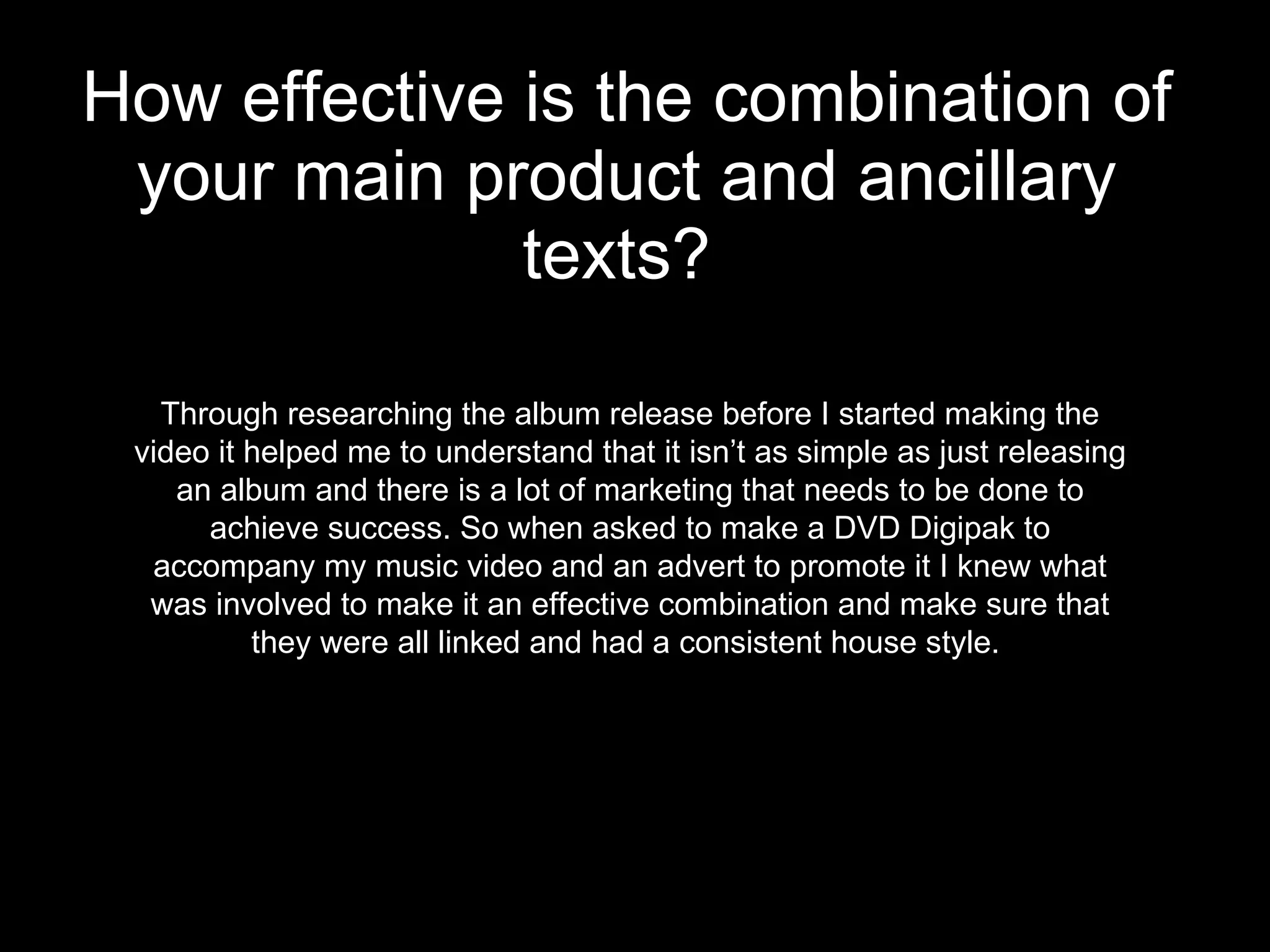 How effective is the combination of your main product and ancillary texts?   Through researching the album release before I started making the video it helped me to understand that it isn’t as simple as just releasing an album and there is a lot of marketing that needs to be done to achieve success. So when asked to make a DVD Digipak to accompany my music video and an advert to promote it I knew what was involved to make it an effective combination and make sure that they were all linked and had a consistent house style.  