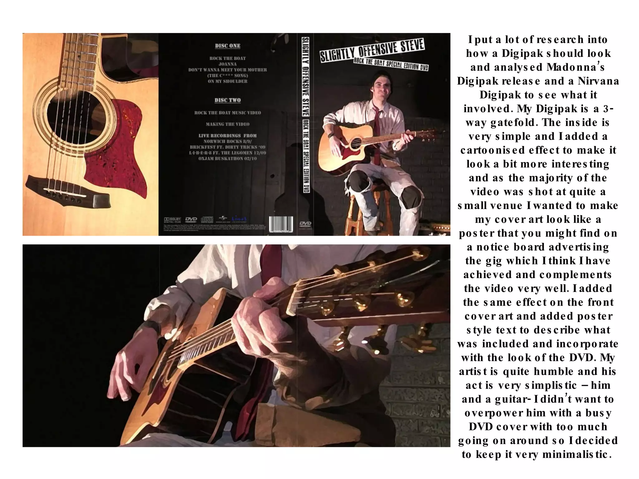 I put a lot of research into how a Digipak should look and analysed Madonna’s Digipak release and a Nirvana Digipak to see what it involved. My Digipak is a 3-way gatefold. The inside is very simple and I added a cartoonised effect to make it look a bit more interesting and as the majority of the video was shot at quite a small venue I wanted to make my cover art look like a poster that you might find on a notice board advertising the gig which I think I have achieved and complements the video very well. I added the same effect on the front cover art and added poster style text to describe what was included and incorporate with the look of the DVD. My artist is quite humble and his act is very simplistic – him and a guitar- I didn’t want to overpower him with a busy DVD cover with too much going on around so I decided to keep it very minimalistic.  