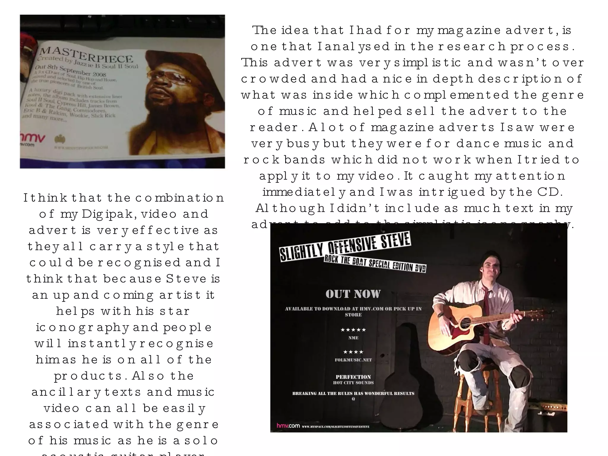 The idea that I had for my magazine advert, is one that I analysed in the research process. This advert was very simplistic and wasn’t over crowded and had a nice in depth description of what was inside which complemented the genre of music and helped sell the advert to the reader. A lot of magazine adverts I saw were very busy but they were for dance music and rock bands which did not work when I tried to apply it to my video. It caught my attention immediately and I was intrigued by the CD. Although I didn’t include as much text in my advert to add to the simplistic iconography. I think that the combination of my Digipak, video and advert is very effective as they all carry a style that could be recognised and I think that because Steve is an up and coming artist it helps with his star iconography and people will instantly recognise him as he is on all of the products. Also the ancillary texts and music video can all be easily associated with the genre of his music as he is a solo acoustic guitar player which is obvious just by looking at the DVD Digipak and Advert. 