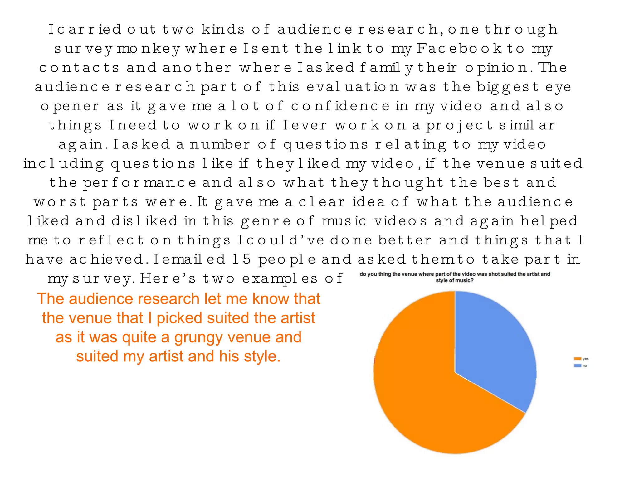 I carried out two kinds of audience research, one through survey monkey where I sent the link to my Facebook to my contacts and another where I asked family their opinion. The audience research part of this evaluation was the biggest eye opener as it gave me a lot of confidence in my video and also things I need to work on if I ever work on a project similar again. I asked a number of questions relating to my video including questions like if they liked my video, if the venue suited the performance and also what they thought the best and worst parts were. It gave me a clear idea of what the audience liked and disliked in this genre of music videos and again helped me to reflect on things I could’ve done better and things that I have achieved. I emailed 15 people and asked them to take part in my survey. Here’s two examples of some questions I asked… The audience research let me know that the venue that I picked suited the artist as it was quite a grungy venue and suited my artist and his style. 