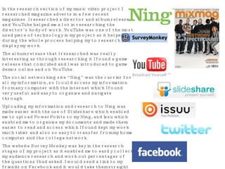 In the research section of my music video project I researched magazine adverts in a few recent magazines. I researched a director and album release and YouTube helped me a lot in researching the director’s body of work. YouTube was one of the most used piece of technology in my project as it helped during the whole process helping my to research and display my work. The album release that I researched was really interesting as through researching it I found a game release that coincided and I was introduced to game demos online and on YouTube. The social networking site “Ning” was the carrier for all my information, so I could access my information from any computer with the internet which I found very useful and easy to organise and navigate through. Uploading my information and research to Ning was made easier with the use of Slideshare which enabled me to upload PowerPoints to my Ning, and Issu which enabled me to organise my documents and made them easier to read and access which I found kept my work much tidier and also so easy to transfer from my home computer and the college network. The website Survey Monkey was key in the research stages of my project as it enabled me to easily collect my audience research and work out percentages of the questions I had asked. I would send a link to my friends on Facebook and it would take them straight to the website where they can take part in said survey. I used Twitter and Facebook to communicate with fellow classmates and to let people know my progress and to find out what all other students were upto and what progress tha they had made. 