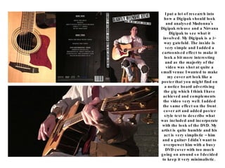 I put a lot of research into how a Digipak should look and analysed Madonna’s Digipak release and a Nirvana Digipak to see what it involved. My Digipak is a 3-way gatefold. The inside is very simple and I added a cartoonised effect to make it look a bit more interesting and as the majority of the video was shot at quite a small venue I wanted to make my cover art look like a poster that you might find on a notice board advertising the gig which I think I have achieved and complements the video very well. I added the same effect on the front cover art and added poster style text to describe what was included and incorporate with the look of the DVD. My artist is quite humble and his act is very simplistic – him and a guitar- I didn’t want to overpower him with a busy DVD cover with too much going on around so I decided to keep it very minimalistic.  