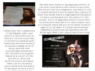 The idea that I had for my magazine advert, is one that I analysed in the research process. This advert was very simplistic and wasn’t over crowded and had a nice in depth description of what was inside which complemented the genre of music and helped sell the advert to the reader. A lot of magazine adverts I saw were very busy but they were for dance music and rock bands which did not work when I tried to apply it to my video. It caught my attention immediately and I was intrigued by the CD. Although I didn’t include as much text in my advert to add to the simplistic iconography. I think that the combination of my Digipak, video and advert is very effective as they all carry a style that could be recognised and I think that because Steve is an up and coming artist it helps with his star iconography and people will instantly recognise him as he is on all of the products. Also the ancillary texts and music video can all be easily associated with the genre of his music as he is a solo acoustic guitar player which is obvious just by looking at the DVD Digipak and Advert. 