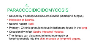 4.
PARACOCCIDIOIDOMYCOSIS
• Caused by Paracoccidioidies brasiliensis (Dimorphic fungus).
• Inhalation of Spores.
• Natural habitat : soil.
• Primary : Chronic granulomatous infection are found in the lung
• Occasionally infect Gastro intestinal mucosa.
• The fungus can disseminate hematogenously or
lymphogenously into the skin, mucosa or lymphoid organs.
 