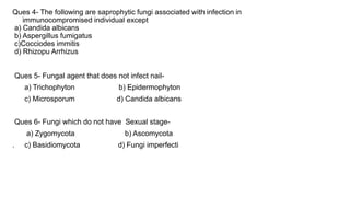 Ques 4- The following are saprophytic fungi associated with infection in
immunocompromised individual except
a) Candida albicans
b) Aspergillus fumigatus
c)Cocciodes immitis
d) Rhizopu Arrhizus
Ques 5- Fungal agent that does not infect nail-
a) Trichophyton b) Epidermophyton
c) Microsporum d) Candida albicans
Ques 6- Fungi which do not have Sexual stage-
a) Zygomycota b) Ascomycota
. c) Basidiomycota d) Fungi imperfecti
 