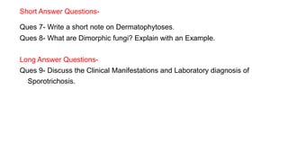 Short Answer Questions-
Ques 7- Write a short note on Dermatophytoses.
Ques 8- What are Dimorphic fungi? Explain with an Example.
Long Answer Questions-
Ques 9- Discuss the Clinical Manifestations and Laboratory diagnosis of
Sporotrichosis.
 
