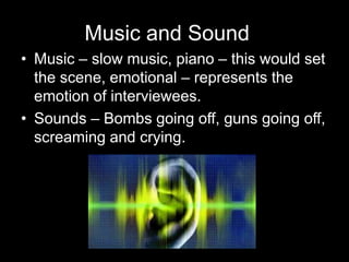 Music and Sound
• Music – slow music, piano – this would set
the scene, emotional – represents the
emotion of interviewees.
• Sounds – Bombs going off, guns going off,
screaming and crying.
 