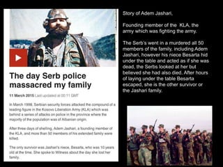 Story of Adem Jashari,
Founding member of the KLA, the
army which was fighting the army.
The Serb’s went in a murdered all 50
members of the family, including Adem
Jashari, however his niece Besarta hid
under the table and acted as if she was
dead, the Serbs looked at her but
believed she had also died. After hours
of laying under the table Besarta
escaped, she is the other survivor or
the Jashari family.
 