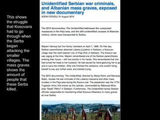 This shows
the struggle
that Kosovans
had to go
through when
the Serbs
began
attacking the
smaller
villages. The
mass graves
shows the
amount of
people that
these Serbs
killed.
 