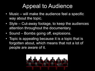 Appeal to Audience
• Music – will make the audience feel a specific
way about the topic.
• Style – Cut-away footage, to keep the audiences
attention throughout the documentary.
• Sound – Bombs going off, explosions.
• Topic is appealing because it is a topic that is
forgotten about, which means that not a lot of
people are aware of it.
 