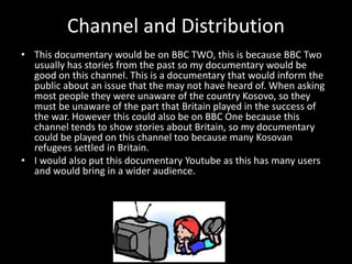 Channel and Distribution
• This documentary would be on BBC TWO, this is because BBC Two
usually has stories from the past so my documentary would be
good on this channel. This is a documentary that would inform the
public about an issue that the may not have heard of. When asking
most people they were unaware of the country Kosovo, so they
must be unaware of the part that Britain played in the success of
the war. However this could also be on BBC One because this
channel tends to show stories about Britain, so my documentary
could be played on this channel too because many Kosovan
refugees settled in Britain.
• I would also put this documentary Youtube as this has many users
and would bring in a wider audience.
 