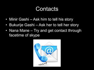 Contacts
• Minir Gashi – Ask him to tell his story
• Bukurije Gashi – Ask her to tell her story
• Nana Mane – Try and get contact through
facetime of skype
 