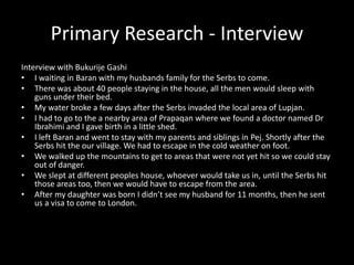 Primary Research - Interview
Interview with Bukurije Gashi
• I waiting in Baran with my husbands family for the Serbs to come.
• There was about 40 people staying in the house, all the men would sleep with
guns under their bed.
• My water broke a few days after the Serbs invaded the local area of Lupjan.
• I had to go to the a nearby area of Prapaqan where we found a doctor named Dr
Ibrahimi and I gave birth in a little shed.
• I left Baran and went to stay with my parents and siblings in Pej. Shortly after the
Serbs hit the our village. We had to escape in the cold weather on foot.
• We walked up the mountains to get to areas that were not yet hit so we could stay
out of danger.
• We slept at different peoples house, whoever would take us in, until the Serbs hit
those areas too, then we would have to escape from the area.
• After my daughter was born I didn’t see my husband for 11 months, then he sent
us a visa to come to London.
 