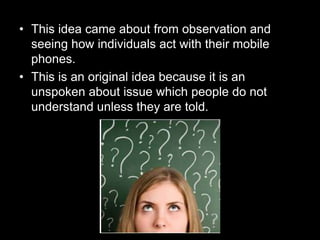 • This idea came about from observation and
seeing how individuals act with their mobile
phones.
• This is an original idea because it is an
unspoken about issue which people do not
understand unless they are told.
 