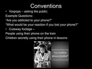 Conventions
• Voxpops – asking the public:
Example Questions:
“Are you addicted to your phone?”
“What would be your reaction if you lost your phone?”
• Cutaway footage –
People using their phone on the train
Children secretly using their phone in lessons
 