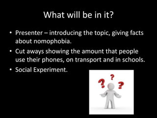 What will be in it?
• Presenter – introducing the topic, giving facts
about nomophobia.
• Cut aways showing the amount that people
use their phones, on transport and in schools.
• Social Experiment.
 