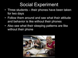 Social Experiment
• Three students – their phones have been taken
for two days
• Follow them around and see what their attitude
and behavior is like without their phones
• Also see what their sleeping patterns are like
without their phone
 