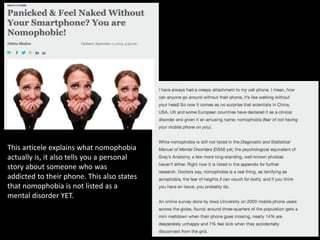 This articele explains what nomophobia
actually is, it also tells you a personal
story about someone who was
addicted to their phone. This also states
that nomophobia is not listed as a
mental disorder YET.
 