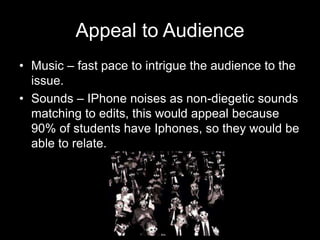 Appeal to Audience
• Music – fast pace to intrigue the audience to the
issue.
• Sounds – IPhone noises as non-diegetic sounds
matching to edits, this would appeal because
90% of students have Iphones, so they would be
able to relate.
 