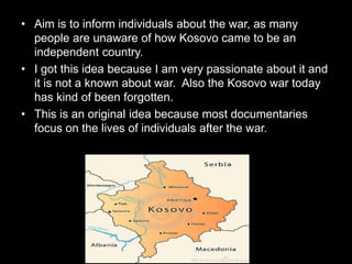• Aim is to inform individuals about the war, as many
people are unaware of how Kosovo came to be an
independent country.
• I got this idea because I am very passionate about it and
it is not a known about war. Also the Kosovo war today
has kind of been forgotten.
• This is an original idea because most documentaries
focus on the lives of individuals after the war.
 