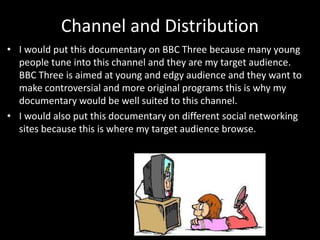 Channel and Distribution
• I would put this documentary on BBC Three because many young
people tune into this channel and they are my target audience.
BBC Three is aimed at young and edgy audience and they want to
make controversial and more original programs this is why my
documentary would be well suited to this channel.
• I would also put this documentary on different social networking
sites because this is where my target audience browse.
 