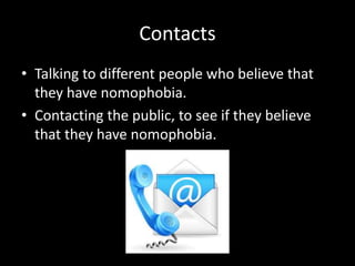 Contacts
• Talking to different people who believe that
they have nomophobia.
• Contacting the public, to see if they believe
that they have nomophobia.
 