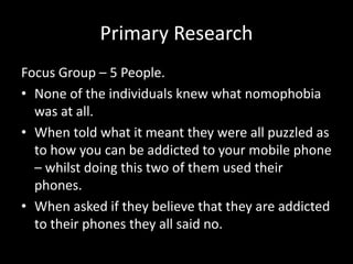 Primary Research
Focus Group – 5 People.
• None of the individuals knew what nomophobia
was at all.
• When told what it meant they were all puzzled as
to how you can be addicted to your mobile phone
– whilst doing this two of them used their
phones.
• When asked if they believe that they are addicted
to their phones they all said no.
 