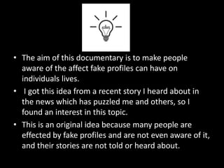 • The aim of this documentary is to make people
aware of the affect fake profiles can have on
individuals lives.
• I got this idea from a recent story I heard about in
the news which has puzzled me and others, so I
found an interest in this topic.
• This is an original idea because many people are
effected by fake profiles and are not even aware of it,
and their stories are not told or heard about.
 
