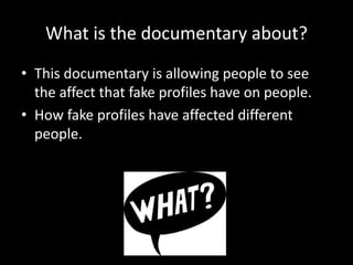 What is the documentary about?
• This documentary is allowing people to see
the affect that fake profiles have on people.
• How fake profiles have affected different
people.
 