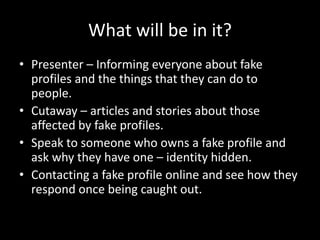 What will be in it?
• Presenter – Informing everyone about fake
profiles and the things that they can do to
people.
• Cutaway – articles and stories about those
affected by fake profiles.
• Speak to someone who owns a fake profile and
ask why they have one – identity hidden.
• Contacting a fake profile online and see how they
respond once being caught out.
 