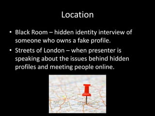 Location
• Black Room – hidden identity interview of
someone who owns a fake profile.
• Streets of London – when presenter is
speaking about the issues behind hidden
profiles and meeting people online.
 