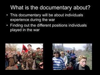 • This documentary will be about individuals
experience during the war
• Finding out the different positions individuals
played in the war
What is the documentary about?
 