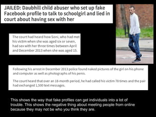 This shows the way that fake profiles can get individuals into a lot of
trouble. This shows the negative thing about meeting people from online
because they may not be who you think they are.
 