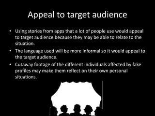 Appeal to target audience
• Using stories from apps that a lot of people use would appeal
to target audience because they may be able to relate to the
situation.
• The language used will be more informal so it would appeal to
the target audience.
• Cutaway footage of the different individuals affected by fake
profiles may make them reflect on their own personal
situations.
 